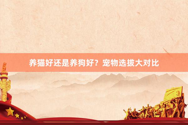 养猫好还是养狗好？宠物选拔大对比